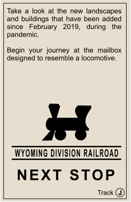 J Track WYOMING DIVISION RAILROAD NEXT STOP Take a look at the new landscapes and buildings that have been added since February 2019, during the pandemic.  Begin your journey at the mailbox designed to resemble a locomotive.
